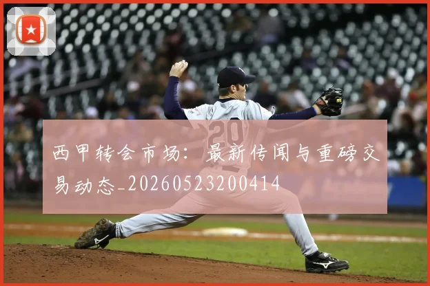 西甲转会市场:最新传闻与重磅交易动态_20260523200414