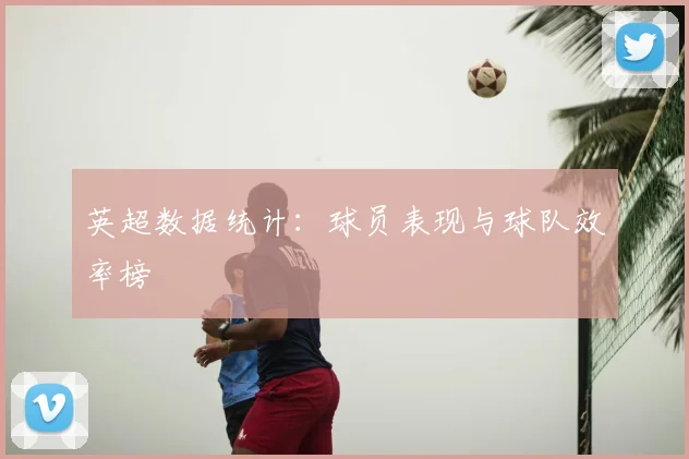 英超数据统计:球员表现与球队效率榜