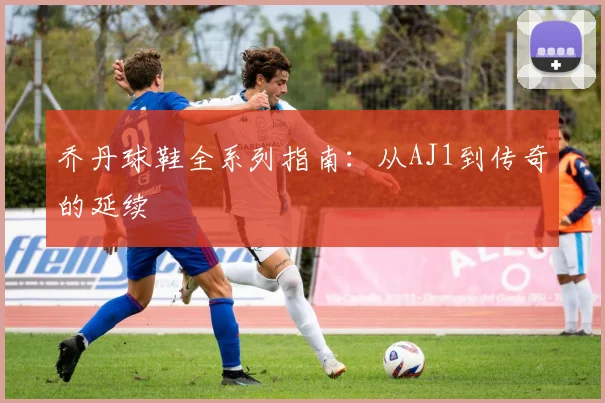 乔丹球鞋全系列指南:从AJ1到传奇的延续