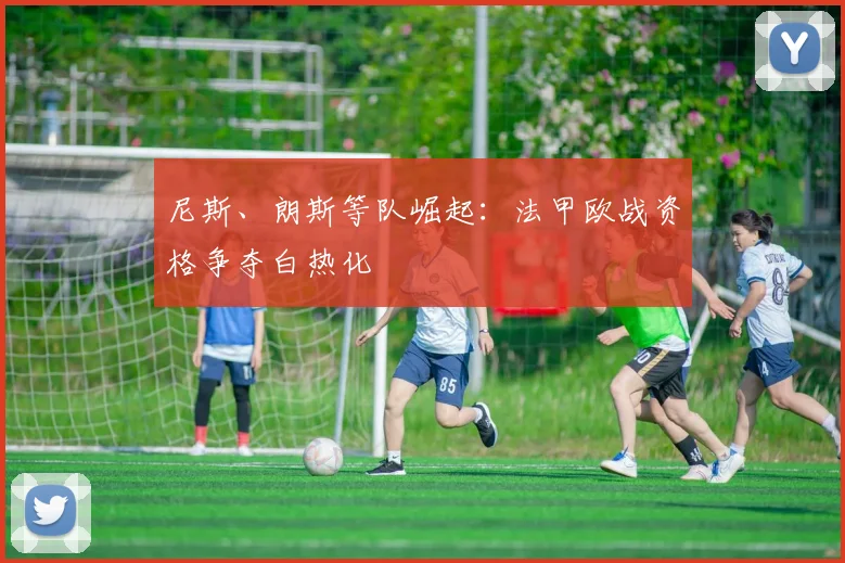 尼斯、朗斯等队崛起:法甲欧战资格争夺白热化