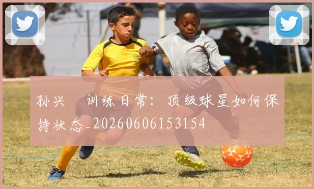 孙兴慜训练日常：顶级球星如何保持状态_20260606153154