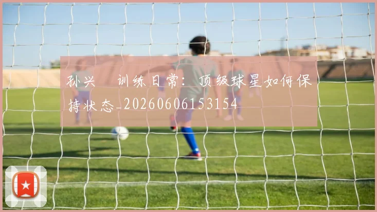孙兴慜训练日常:顶级球星如何保持状态_20260606153154