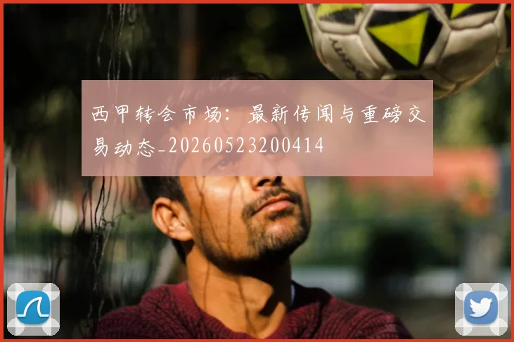 西甲转会市场：最新传闻与重磅交易动态_20260523200414