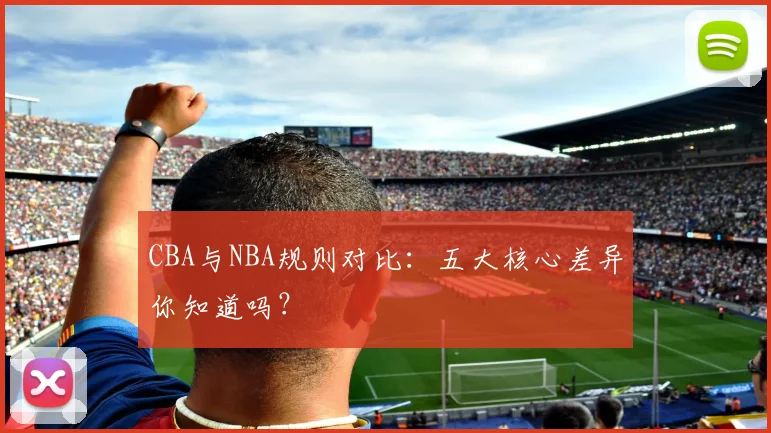 CBA与NBA规则对比:五大核心差异你知道吗?