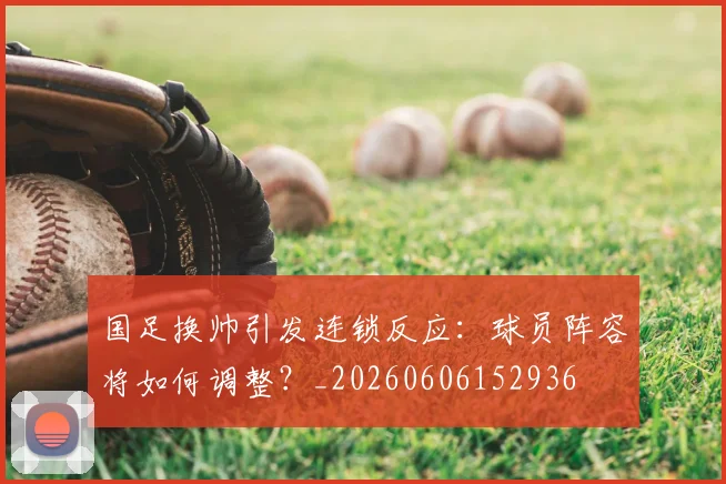 国足换帅引发连锁反应：球员阵容将如何调整？_20260606152936