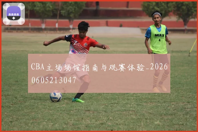 CBA主场场馆指南与观赛体验_20260605213047