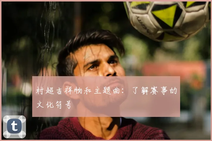 村超吉祥物和主题曲:了解赛事的文化符号